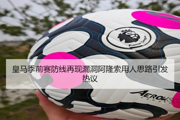 皇马季前赛防线再现漏洞阿隆索用人思路引发热议